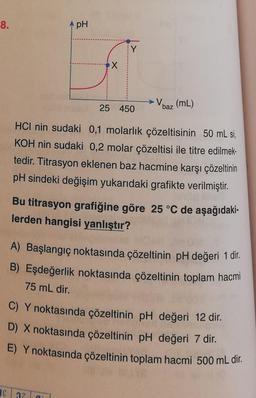 8.
pH
Y
X
V baz (mL)
25 450
HCI nin sudaki 0,1 molarlık çözeltisinin 50 mL si,
KOH nin sudaki 0,2 molar çözeltisi ile titre edilmek-
tedir. Titrasyon eklenen baz hacmine karşı çözeltinin
pH sindeki değişim yukarıdaki grafikte verilmiştir.
Bu titrasyon grafiğine göre 25 °C de aşağıdaki-
lerden hangisi yanlıştır?
A) Başlangıç noktasında çözeltinin pH değeri 1 dir.
B) Eşdeğerlik noktasında çözeltinin toplam hacmi
75 mL dir.
C) Y noktasında çözeltinin pH değeri 12 dir.
D) X noktasında çözeltinin pH değeri 7 dir.
E) Y noktasında çözeltinin toplam hacmi 500 mL dir.
36 37
