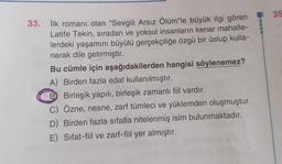 35
33. İlk romanı olan “Sevgili Arsız Ölüm"le büyük ilgi gören
Latife Tekin, sıradan ve yoksul insanların kenar mahalle-
lerdeki yaşamını büyülü gerçekçiliğe özgü bir üslup kulla-
narak dile getirmiştir.
Bu cümle için aşağıdakilerden hangisi söylenemez?
A) Birden fazla edat kullanılmıştır.
B Birleşik yapılı, birleşik zamanlı fiil vardır.
C) Özne, nesne, zarf tümleci ve yüklemden oluşmuştur.
D) Birden fazla sıfatla nitelenmiş isim bulunmaktadır.
E) Sifat-fiil ve zarf-fiil yer almıştır.