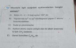 10. Alkenlerle ilgili aşağıdaki açıklamalardan hangisi
yanlıstır?
A) Bütün H-C-H bağ açıları 120° dir.
B)
Yapılarında sp2 ve sp3 hibritleşmesi yapan C atomu
bulundurabilirler.
C) Suda iyi çözünmezler.
D) Karbon atomu sayısı ardışık olan iki alken arasında-
ki fark CH2 kadardır.
E) Genel formülleri CnH2n dir.
N
I
