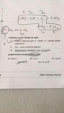 8
i
G
1
1 1 2 3
CH3-CH=c/CH3
S
(H₂ - CH2
5
I
27. CH3 – CH = C - CH3
CH
Yukarıda verilen bileşik ile ilgili,
TUPAC sistemine göre 3 - Metil - 2-penten olarak
adlandırılır.
II. Cis – trans izomerisi gösterir.
III. Etilsiklobutan bileşiğinin yapı izomeridir.
yargılarından hangileri doğrudur?
B) I ve II
C) I ve III
A) Yalnız!
DLH ve III
E) I, II ve III
3
Diğer Sayfaya Geçiniz.
