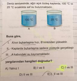 Deniz seviyesinde, ağzı açık özdeş kaplarda, 100 °C ve
25 °C sıcaklıkta saf su bulunmaktadır.
100 °C
25 °C
A
B
ds
18
Buna göre,
TA'nın buharlaşma hızı, B'ninkinden yüksektir.
II, Kaplarda buharlaşma sadece yüzeyde gerçekleşir
III. A kabındaki su kaynamaktadır.
yargılarından hangileri doğrudur?
A) Yalnız!
B) I ve II
C) I ve III
D) II ve III
E) I, II ve III
