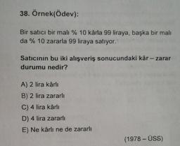 38. Örnek(Ödev):
Bir satıcı bir malı % 10 kârla 99 liraya, başka bir mali
da % 10 zararla 99 liraya satıyor.
Satıcının bu iki alışveriş sonucundaki kâr - zarar
durumu nedir?
A) 2 lira kârli
B) 2 lira zararli
C) 4 lira kârli
D) 4 lira zararli
E) Ne kârlı ne de zararlı
(1978 - ÜSS)