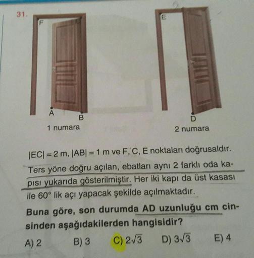 31.
E
A
B
1 numara
D
2 numara
EC= 2 m, |ABI = 1 m ve F, C, E noktaları doğrusaldır.
Ters yöne doğru açılan, ebatları aynı 2 farklı oda ka-
pisi yukarıda gösterilmiştir. Her iki kapı da üst kasası
ile 60° lik açı yapacak şekilde açılmaktadır.
Buna göre, son