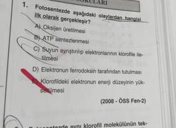 RI
1. Fotosentezde aşağıdaki olaylardan hangisi
ilk olarak gerçekleşir?
A) Oksijen üretilmesi
B) ATP
sentezlenmesi
C) Suyun ayrıştırılıp elektronlarının klorofile ile-
tilmesi
D) Elektronun ferrodoksin tarafından tutulması
E Klorofildeki elektronun enerji düzeyinin yük-
seltilmesi
(2008 - ÖSS Fen-2)
ontozde aynı klorofil molekülünün tek-
