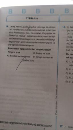 B
B B B
B B E
TYT/Parke
16, 0) lok
14 Lavaa, katima, jupka yulka, oklava ya da elle a
lan yuvarlak veya oval bigimii inee ekmek torlerinden
olup Azerbaycan, Iran, Kazakistan, Kirgizistan ve
Türkiye ve yaşayan halklarea sadece yemek amaçlı
bir tüketim maddesi dell
, aynı zamanda bu coğrafya
da geçmişten günümüze aktanian ortak bir yapma ve
paylaşma kontörün simgeler
Bu eümlede apadidakilerden hangisi yoktur?
A) Iparet aitan
B) Bağlaq ve edat
C) Belirtisie ad tamlamasi D) Birleşik zamanlfill
C) Özel isim
rinda
bu bal
(IV) N
aninda
hizli ha
Bu par
rak as
A 10
oge
B) II.
C) III,
D) IV.
E) V.
nian Guc
Bilimsel çalışmalar hücrelerdeki yag damlacıklannin
1
II
17. . Ora