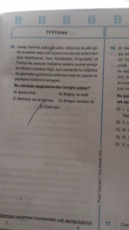 B
B B B
B B E
TYT/Parke
16, 0) lok
14 Lavaa, katima, jupka yulka, oklava ya da elle a
lan yuvarlak veya oval bigimii inee ekmek torlerinden
olup Azerbaycan, Iran, Kazakistan, Kirgizistan ve
Türkiye ve yaşayan halklarea sadece yemek amaçlı
bir tüketim maddesi dell
, aynı zamanda bu coğrafya
da geçmişten günümüze aktanian ortak bir yapma ve
paylaşma kontörün simgeler
Bu eümlede apadidakilerden hangisi yoktur?
A) Iparet aitan
B) Bağlaq ve edat
C) Belirtisie ad tamlamasi D) Birleşik zamanlfill
C) Özel isim
rinda
bu bal
(IV) N
aninda
hizli ha
Bu par
rak as
A 10
oge
B) II.
C) III,
D) IV.
E) V.
nian Guc
Bilimsel çalışmalar hücrelerdeki yag damlacıklannin
1
II
17. . Ora
