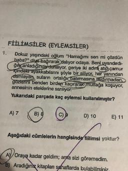 FİİLİMSİLER (EYLEMSİLER)
..
........
Dokuz yaşındaki oğlum "Hamağımı sen mi çözdün
baba?" diye bağırarak
dalıyor odaya. Beni uyandırdi-
ğın anladığında duralıyor, geriye iki adım atıp çamur
içindekr ayakkabılarını şöyle bir siliyor, her yanından
damlayan suların ortalığı batırmasına aldırmadan,
gözlerini benden birden kaçırarak mutfağa koşuyor,
annesinin eteklerine sarılıyor.
Yukarıdaki parçada kaç eylemsi kullanılmıştır?
A) 7
B) 8
D) 10
E) 11
Aşağıdaki cümlelerin hangisinde füilimsi yoktur?
A) Oraya kadar geldim; ama sizi göremedim.
B) Aradığınız kitaplan sahaflarda bulabilirsiniz
