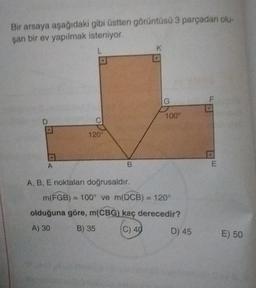 Bir arsaya aşağıdaki gibi üstten görüntüsü 3 parçadan olu-
şan bir ev yapılmak isteniyor
L.
G
100
D
120
A
B
A, B, E noktaları doğrusaldir.
m(FGB) = 100° ve m(DCB) = 120°
olduğuna göre, m(CBG) kaç derecedir?
A) 30
B) 35
(
C) 40
6
D) 45
E) 50
