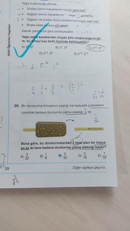 2.
.
Aktif Öğrenme Yayınları
Yağız kullanacağı şifrede;
Soldan birinci karakterine büyük sesli harf,
Sağdan birinci karakterine“.”
veya “_” sembolü,
• Sağdan ve soldan ikinci karakterine küçük sesli harf,
Boşta kalan
yerlere çift rakam
olacak şekilde bir şifre belirleyecektir. 25680
Yağız sekiz karakterden oluşan şifre oluşturduğuna gö-
re, bu şifreyi kaç farklı biçimde belirleyebilir?
A) 25 52
B) 27.53
C) 210.54
D) 212.56
E) 210.215
23. 2.5.4
23
3
+
I
h
3
65 66
30. Bir dondurma firmasının yaptığı kampayada çubukların
üzerinde bedava dondurma çıkma olasılığı 1'dir.
It
-)
BEDAVA
Buna göre, bu dondurmalardan 3 tane alan bir kişiye
en az iki tane bedava dondurma çıkma olasılığı kaçtır?
3
3
A) 32
B)
B)
5
32
3
D)
16
7
32
00
ļ
64
29
Diğer sayfaya geçiniz.