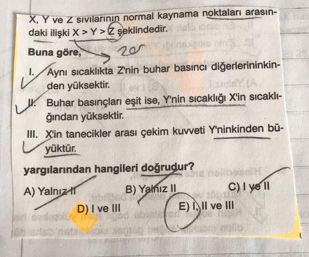 X, Y ve Z Sivilarinin normal kaynama noktaları arasın-
daki ilişki X > Y> şeklindedir
.
Buna göre,
20
ut
1.Aynı sıcaklıkta Z'nin buhar basıncı diğerlerininkin-
den yüksektir.
Buhar basınçları eşit ise, Y'nin sıcaklığı X'in sıcaklı-
ğından yüksektir.
III
.