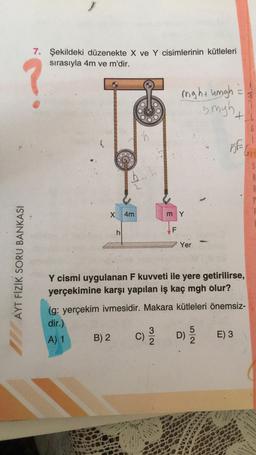 7. Şekildeki düzenekte X ve Y cisimlerinin kütleleri
sırasıyla 4m ve m'dir.
might ungh
5 myh
+
6
ch
(
5E
5
x 4m
mY
h:
F
Yer
AYT FİZİK SORU BANKASI
Y cismi uygulanan F kuvveti ile yere getirilirse,
yerçekimine karşı yapılan iş kaç mgh olur?
(g: yerçekim ivmesidir. Makara kütleleri önemsiz-
dir.)
3
5
B) 2
D)
E) 3
c)
A) 1