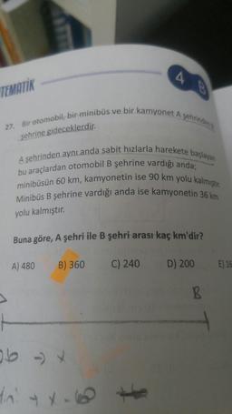 4
TEMATİK
Bir otomobil, bir minibüs ve bir kamyonet A şehrinden
27
şehrine gideceklerdir.
A şehrinden aynı anda sabit hızlarla harekete başlayan
bu araçlardan otomobil B şehrine vardığı anda;
minibüsün 60 km, kamyonetin ise 90 km yolu kalmıştır.
Minibüs B şehrine vardığı anda ise kamyonetin 36 km
yolu kalmıştır.
Buna göre, A şehri ile B şehri arası kaç km'dir?
A) 480
B) 360
C) 240
D) 200
E) 16
B
f
In y X.0
