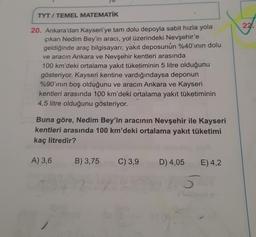 TYT / TEMEL MATEMATİK
22.
20. Ankara'dan Kayseri'ye tam dolu depoyla sabit hızla yola
çıkan Nedim Bey'in aracı, yol üzerindeki Nevşehir'e
geldiğinde araç bilgisayarı; yakıt deposunun %40'ının dolu
ve aracın Ankara ve Nevşehir kentleri arasında
100 km'deki ortalama yakıt tüketiminin 5 litre olduğunu
gösteriyor. Kayseri kentine vardığındaysa deponun
%90'ının boş olduğunu ve aracın Ankara ve Kayseri
kentleri arasında 100 km'deki ortalama yakıt tüketiminin
4,5 litre olduğunu gösteriyor.
Buna göre, Nedim Bey'in aracının Nevşehir ile Kayseri
kentleri arasında 100 km'deki ortalama yakıt tüketimi
kaç litredir?
A) 3,6
B) 3,75
C) 3,9
D) 4,05
E) 4,2
5