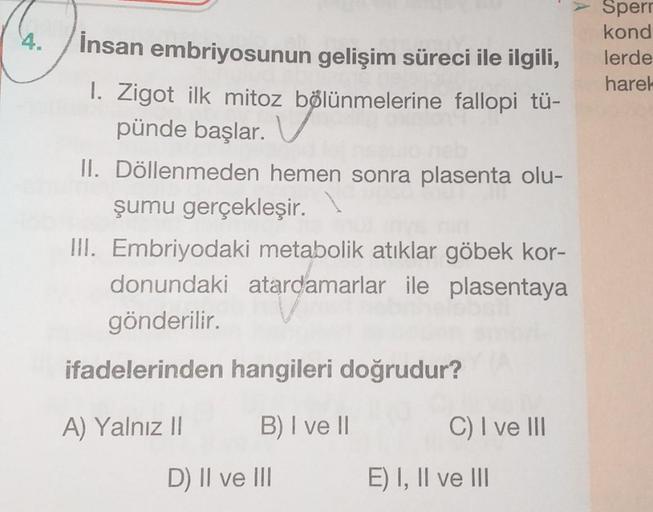 4.
İnsan embriyosunun gelişim süreci ile ilgili,
Sperr
kond
lerde
harel
1. Zigot ilk mitoz bölünmelerine fallopi tü-
pünde başlar.
II. Döllenmeden hemen sonra plasenta olu-
şumu gerçekleşir.
III. Embriyodaki metabolik atıklar göbek kor-
donundaki atardamar