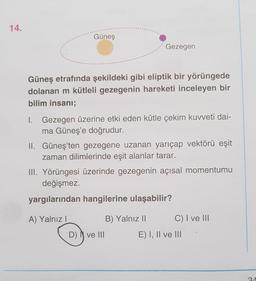 14.
Güneş
Gezegen
Güneş etrafında şekildeki gibi eliptik bir yörüngede
dolanan m kütleli gezegenin hareketi inceleyen bir
bilim insanı;
1. Gezegen üzerine etki eden kütle çekim kuvveti dai-
ma Güneş'e doğrudur.
II. Güneş'ten gezegene uzanan yarıçap vektörü eşit
zaman dilimlerinde eşit alanlar tarar.
III. Yörüngesi üzerinde gezegenin açısal momentumu
değişmez.
yargılarından hangilerine ulaşabilir?
A) Yalnız!
B) Yalnız 11 C) I ve 111
D) ve III E) I, II ve III
2A
