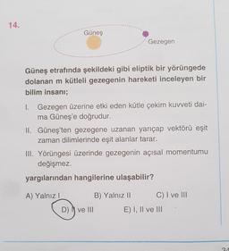 14.
Güneş
Gezegen
Güneş etrafında şekildeki gibi eliptik bir yörüngede
dolanan m kütleli gezegenin hareketi inceleyen bir
bilim insanı;
1. Gezegen üzerine etki eden kütle çekim kuvveti dai-
ma Güneş'e doğrudur.
II. Güneş'ten gezegene uzanan yarıçap vektörü eşit
zaman dilimlerinde eşit alanlar tarar.
III. Yörüngesi üzerinde gezegenin açısal momentumu
değişmez.
yargılarından hangilerine ulaşabilir?
A) Yalnız!
B) Yalnız 11 C) I ve 111
D) ve III E) I, II ve III
2A
