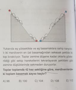 Yukarıda eş yükseklikte ve eş basamaklara sahip karşılık-
li iki merdivenin en üst basamağından sekecek şekilde iki
top bırakılıyor. Toplar zemine düşene kadar oklarla göste-
rildiği gibi sekip hareketlerini tekrarlayarak şekildeki gibi
zemine düştüklerinde sekmeden duruyorlar.
Toplar toplamda 42 kez sektiğine göre, merdivenlerde-
ki toplam basamak sayısı kaçtır?
A) 96
B) 100
C) 104
D) 108
E) 112