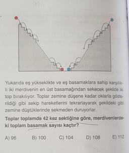 Yukarıda eş yükseklikte ve eş basamaklara sahip karşılık-
li iki merdivenin en üst basamağından sekecek şekilde iki
top bırakılıyor. Toplar zemine düşene kadar oklarla göste-
rildiği gibi sekip hareketlerini tekrarlayarak şekildeki gibi
zemine düştüklerinde sekmeden duruyorlar.
Toplar toplamda 42 kez sektiğine göre, merdivenlerde-
ki toplam basamak sayısı kaçtır?
A) 96
B) 100
C) 104
D) 108
E) 112
