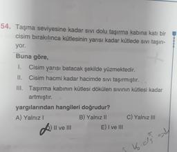 54. Taşma seviyesine kadar sivi dolu taşırma kabına katı bir
cisim bırakılınca kütlesinin yarısı kadar kütlede sivi taşırı-
yor.
Buna göre,
1. Cisim yarısı batacak şekilde yüzmektedir.
II. Cisim hacmi kadar hacimde sivi taşırmıştır.
III. Taşırma kabının kütlesi dökülen sivinin kütlesi kadar
artmıştır.
yargılarından hangileri doğrudur?
A) Yalnız!
B) Yalnız 11 C) Yalnız III
Il ve III
E) I ve III
K. as sy