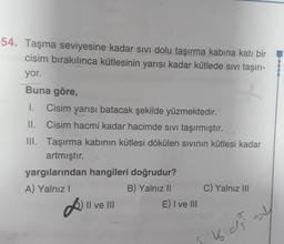 54. Taşma seviyesine kadar sivi dolu taşırma kabına katı bir
cisim bırakılınca kütlesinin yarısı kadar kütlede sivi taşırı-
yor.
Buna göre,
1. Cisim yarısı batacak şekilde yüzmektedir.
II. Cisim hacmi kadar hacimde sivi taşırmıştır.
III. Taşırma kabının kütlesi dökülen sivinin kütlesi kadar
artmıştır.
yargılarından hangileri doğrudur?
A) Yalnız!
B) Yalnız 11 C) Yalnız III
Il ve III
E) I ve III
K. as sy
