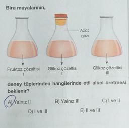 Bira mayalarının,
Azot
gazı
Glikoz çözeltisi
Fruktoz çözeltisi
1
Glikoz çözeltisi
II
deney tüplerinden hangilerinde etil alkol üretmesi
beklenir?
A) Yalnız II
B) Yalnız III
C) I ve 11
D) I ve III
E) II ve III
