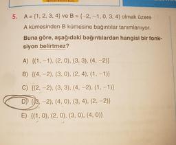 Egitimde Nelki Saya
5. A = {1, 2, 3, 4} ve B = {-2, -1,0,3,4} olmak üzere
A kümesinden B kümesine bağıntılar tanımlanıyor.
Buna göre, aşağıdaki bağıntılardan hangisi bir fonk-
siyon belirtmez?
A) {(1, -1), (2, 0), (3, 3), (4, -2)}
B) {(4, -2), (3, 0), (2, 4), (1, -1)}
C) {(2, -2), (3, 3), (4, -2), (1, -1)}
D) {(3,-2), (4,0), (3, 4), (2, -2)}
E) {(1, 0), (2,0), (3, 0), (4,0)}
