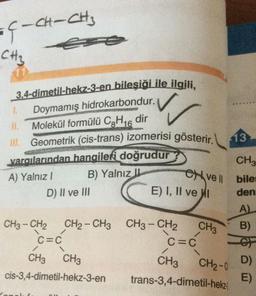 CH-CH₂
EÇ-
CH3
2
13
3.4-dimetil-hekz-3-en bileşiği ile ilgili,
Doymamış
hidrokarbondur.
11 Molekül formülü CoH16 dir
Geometrik (cis-trans) izomerisi gösterir.
varalarından hangileri doğrudur
A) Yalnız! B) Yalnız II
D) II ve III
E) I, II ve I
CHE
Cve |
bile
den
A)
CH3
B)
/
CH3 - CH2 CH2 - CH3 CH3 - CH2
C=C
C=C
CH3 CH3
CH3
cis-3,4-dimetil-hekz-3-en trans-3,4-dimetil-hekz
CH2-0
D)
E)