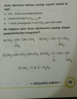 .
Sude öğretmen tahtaya yazdığı organik bileşik ile
ilgili;
Cis - trans izomerliği gösterir.
Genel formülü C H2n-2
dir.
1 molü yandığında 5 mol CO2 gazı elde edilir.
Bu bilgilere göre Sude öğretmenin yazdığı bileşik
aşağıdakilerden hangisidir?
1
A) CH2 - CH - CH = CH2 B) CH2 = CH - C = CH,
CH3
CH
CH
|
H
C) CH2=CH-CH2-CH=CH, D) CH2 = C- CH = CH
1
CH3
E) CH2 - C = C-C2H5
59
• ORGANİK KİMYA