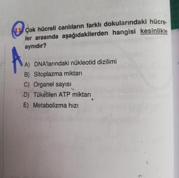 11 Çok hücreli canlıların farklı dokularındaki hücre-
ler arasında aşağıdakilerden hangisi kesinlikle
aynıdır?
***
A) DNA'larındaki nükleotid dizilimi
B) Sitoplazma miktarı
C) Organel sayısı
D) Tüketilen ATP miktarı
E) Metabolizma hızı
20
