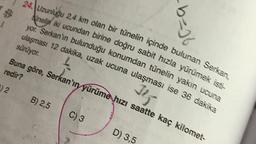 24. Uzunluğu 2,4 km olan bir tünelin içinde bulunan Serkan,
Anelin iki ucundan birine doğru sabit hızla yürümek isti-
yor. Serkanin bulunduğu konumdan tünelin yakın ucuna
ulaşması 12 dakika, uzak ucuna ulaşması ise 36 dakika
b=)
sürüyor
Buna göre, Serkan'ın yürüme hızı saatte kaç kilomet-
redir?
02
2
Jiz
B) 2,5
C) 3
D) 3,5
