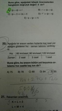 Buna göre, aşağıdaki bileşik önermelerden
hangisinin doğruluk değeri 0 dır?
A) (p ^ q) =>
B) => (9)
C) (p Ar) (q^r)
D) r' (pva)
E) qv (p => 1)
20. Aşağıda bir aracın verilen hızlarda kaç saat yol
aldığını gösteren hız - zaman tablosu verilmiş-
tir.
Hız
60 km/saat 90 km/saat 120 km/saat
Zaman
2 saat
3 saat
1 saat
Buna göre, bu aracın bütün yol boyunca or-
talama hızı saatte kaç km dir?
A) 75
B) 78
C) 80
D) 84
E) 85
120+ 270+ 120
spoke
48
21. Rakamları arasında,
9 K=L+2
L=M + 4
g
7
KIM
