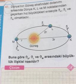 47. Dünya'nın Güneş etrafındaki dolanımı
snasında Dünya K, L ve M noktalarından
geçerken hız büyüklükleri sırasıyla 0, 0, ve
olmaktadır.
2-
3r
K
N
Güneş
Buna göre, ove , arasındaki büyük-
lük ilişkisi nasıldır?
Çözüm