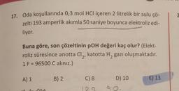 2
17. Oda koşullarında 0,3 mol HCl içeren 2 litrelik bir sulu çö-
zelti 193 amperlik akımla 50 saniye boyunca elektroliz edi-
liyor.
Buna göre, son çözeltinin poH değeri kaç olur? (Elekt-
roliz süresince anotta Clą, katotta Hą gazı oluşmaktadır.
1 F = 96500 C aliniz.)
A) 1
B)2
C) 8
D) 10
E) 13
AA
