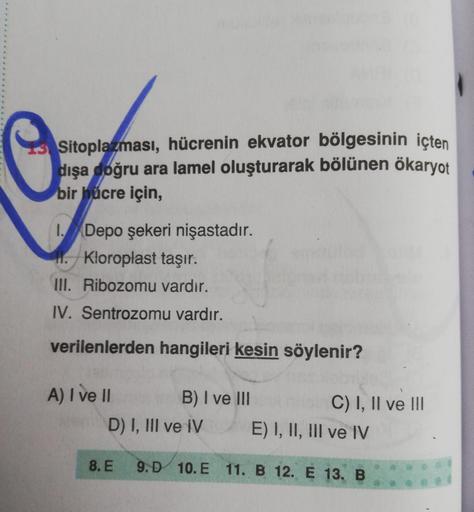 Sitoplazması, hücrenin ekvator bölgesinin içten
dışa doğru ara lamel oluşturarak bölünen ökaryot
bir hücre için,
1. Depo şekeri nişastadır.
11. Kloroplast taşır.
III. Ribozomu vardır.
IV. Sentrozomu vardır.
verilenlerden hangileri kesin söylenir?
A) I ve I