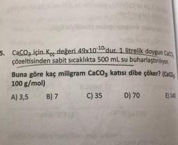 5. CaCO3 için Kçe değeri 49x10-10,dur. 1 litrelik doygun Caco;
çözeltisinden sabit sıcaklıkta 500 mL su buharlaştırılıyor.
Buna göre kaç miligram CaCO3 katısı dibe çöker? (Caco;
100 g/mol)
A) 3,5 B) 7
C) 35 D) 70 E) 140