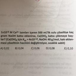 1x10-6 M Ca2+ iyonları içeren 500 mL’lik sulu çözeltiye kaç
gram NaOH katısı eklenirse, Ca(OH)2 katısı çökmeye baş-
lar? (Ca(OH)2 için Kçç = 4x10-12, NaOH:40 g/mol, katı eklen-
mesi çözeltinin hacmini değiştirmiyor, sıcaklık sabit)
A) 0,02
B) 0,04
C) 0,06
D) 0,08
E) 0,10
stand
