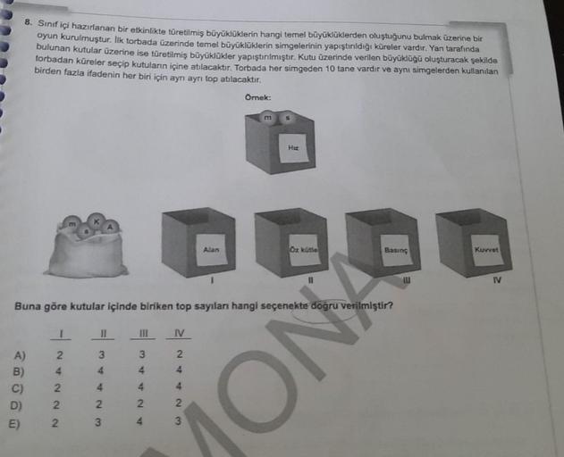 8. Sınıf içi hazırlanan bir etkinlikte türetilmiş büyüklüklerin hangi temel büyüklüklerden oluştuğunu bulmak üzerine bir
oyun kurulmuştur. Ilk torbada üzerinde temel büyüklüklerin simgelerinin yapıştırıldığı küreler vardır. Yan tarafında
bulunan kutular üz