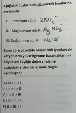 Aşağıdaki tuzlar suda çözünerek iyonlarına
ayrılmıştır.
1. Potasyum sülfat KIBO Suo
II. Magnezyum nitrat
Mg NO3
Na con
III. Sodyum karbonat
Buna göre çözeltide oluşan kök iyonlardaki
katyonların yükseltgenme basamaklarının
büyükten küçüğe doğru sıralanışı
aşağıdakilerden hangisinde doğru
verilmiştir?
ligninnig
A) III > II >
B) III > I > II
CI> II > III
D) II > III >
E) II > III > 1
