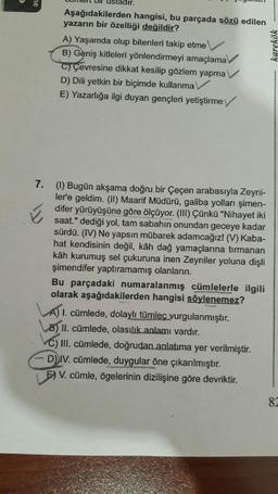 Aşağıdakilerden hangisi, bu parçada sözü edilen
yazarın bir özelliği değildir?
A) Yaşamda olup bitenleri takip etme
B) Geniş kitleleri yönlendirmeyi amaçlama
C) Çevresine dikkat kesilip gözlem yapma
D) Dili yetkin bir biçimde kullanma
E) Yazarlığa ilgi duyan gençleri yetiştirme
karekök
E
7. (1) Bugün akşama doğru bir Çeçen arabasıyla Zeyni-
ler'e geldim. (II) Maarif Müdürü, galiba yolları şimen-
difer yürüyüşüne göre ölçüyor. (III) Çünkü "Nihayet iki
saat." dediği yol, tam sabahın onundan geceye kadar
sürdü. (IV) Ne yapsın mübarek adamcağız! (V) Kaba-
hat kendisinin değil, kâh dağ yamaçlarına tırmanan
kâh kurumuş sel çukuruna inen Zeyniler yoluna dişli
şimendifer yaptıramamış olanların.
Bu parçadaki numaralanmış cümlelerle ilgili
olarak aşağıdakilerden hangisi söylenemez?
A) 1. cümlede, dolaylı tümleç vurgulanmıştır.
8) II. cümlede, olasılık anlamı vardır.
C) III. cümlede, doğrudan anlatıma yer verilmiştir.
DIV. cümlede, duygular öne çıkarılmıştır.
5) V. cümle, ögelerinin dizilişine göre devriktir.
87
