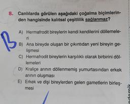 8. Canlılarda görülen aşağıdaki çoğalma biçimlerin-
den hangisinde kalıtsal çeşitlilik sağlanmaz?
B
A) Hermafrodit bireylerin kendi kendilerini döllemele-
ri
B) Ana bireyde oluşan bir çıkıntıdan yeni bireyin ge-
lişmesi
C) Hermafrodit bireylerin karşılıklı olarak birbirini döl-
lemeleri
D) Kraliçe arının döllenmemiş yumurtasından erkek
arının oluşması
E) Erkek ve dişi bireylerden gelen gametlerin birleş-
mesi
ndemik
