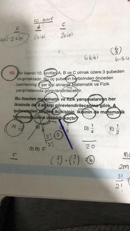 10. Sinif
.
2kişi
2 kişi
belli 2 kişi
()
om
6 kisi
6.5.4
19. Bir lisenin 10. sınıflar) A, B ve C olmak üzere 3 şubeden
oluşmaktadır. Bu üç şubenin herbirinden önceden
belirlenmiş 2 şer k)şi alınarak Matematik ve Fizik
yarışmalarında görevlendirilecektir.
Bu liseden matematik ve fizik yarışmalarının her
ikisinde de 3 er kişi görevlendirileceğine göre, A
şubesinden seçilen iki kişinin ikisinin de matematik
takımında olma olasılığı kaçtır?
1
1
D)
E)
5
4
2
A)
10
31 €3
2!
20
mm F
al
mo
(3).(?) 6
(
2m
3!
