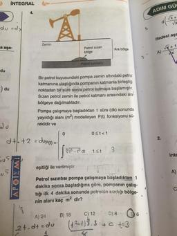 İNTEGRAL
4.
ADIM GÜL
du =dx
A
1.
ifadesi aşa
Zemin
a aşa-
Petrol sizan
bölge
Ara bölge
A Vx+1
x
Petrol katman
du
du
Bir petrol kuyusundaki pompa zemin altındaki petrol
katmanına ulaştığında pompanın katmanla birleştiği
noktadan bir süre sonra petrol sızmaya başlamıştır,
Sızan petrol zemin ile petrol katmanı arasındaki ara
bölgeye dağılmaktadır.
Pompa çalışmaya başladıktan t süre (dk) sonunda
yayıldığı alanı (m2) modelleyen P(t) fonksiyonu sü-
reklidir ve
0
0 <t<1
2.
d+.+2 = dup(t) =
3/5 – 3 dt
13t
3
inte
s
eşitliği ile verilmiştir.
A)
APOILMA
Petrol sızıntısı pompa çalışmaya başladıktan 1
dakika sonra başladığına göre, pompanın çalış-
tığı ilk 4 dakika sonunda petrolün sizdığı bölge-
nin alanı kaç m2 dir?
C
B) 18
C) 12
D) 8
16
A) 24
12t.dt=do
(+²133 + C + 3
