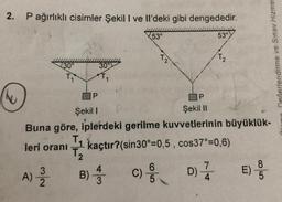 2. P ağırlıklı cisimler Şekil I ve Il'deki gibi dengededir.
53°
53°
T2
Dečerlendirme ve Sınav Hizmet
30°4
30°
T1
1
P
Şekil II
Şekil 1
Buna göre, iplerdeki gerilme kuvvetlerinin büyüklük-
=
leri orani
T₂
7
8
4
3
D)
E)
B)
5
2
3
; kaçtır?(sin30°=0,5 , cos37°=0,6)
A)
