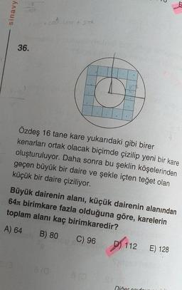 sinavy
20 Sogn
36.
Özdeş 16 tane kare yukarıdaki gibi birer
kenarları ortak olacak biçimde çizilip yeni bir kare
oluşturuluyor. Daha sonra bu şeklin köşelerinden
geçen büyük bir daire ve şekle içten teğet olan
küçük bir daire çiziliyor.
Büyük dairenin alanı, küçük dairenin alanından
64. birimkare fazla olduğuna göre, karelerin
toplam alanı kaç birimkaredir?
A) 64
B) 80 C) 96 D) 112
010
Diğer caufour
