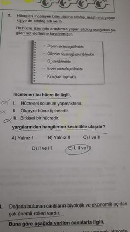 2.
Hücreleri inceleyen bilim dalına sitoloji, araştırma yapan
kişiye de sitolog adı verilir.
Bir hücre üzerinde araştırma yapan sitolog aşağıdaki bil-
gileri not defterine kaydetmiştir.
• Protein sentezleyebilmekte
Glikozları nişastaya çevirebilmekte
O, üretebilmekte
Enzim sentezleyebilmekte
Kloroplast taşımakta
İncelenen bu hücre ile ilgili,
Hücresel solunum yapmaktadır.
II. Ökaryot hücre tipindedir.
III. Bitkisel bir hücredir.
yargılarından hangilerine kesinlikle ulaşılır?
A) Yalnız
B) Yalnız II
C) I ve II
D) II ve III
E) I, II ve la
3. Doğada bulunan canlıların biyolojik ve ekonomik açıdan
çok önemli rolleri vardır.
Buna göre aşağıda verilen canlılarla ilgili,
atmosfe-