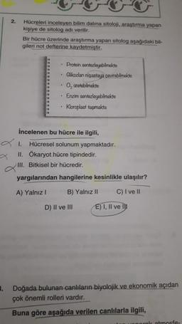 2.
Hücreleri inceleyen bilim dalına sitoloji, araştırma yapan
kişiye de sitolog adı verilir.
Bir hücre üzerinde araştırma yapan sitolog aşağıdaki bil-
gileri not defterine kaydetmiştir.
• Protein sentezleyebilmekte
Glikozları nişastaya çevirebilmekte
O, üretebilmekte
Enzim sentezleyebilmekte
Kloroplast taşımakta
İncelenen bu hücre ile ilgili,
Hücresel solunum yapmaktadır.
II. Ökaryot hücre tipindedir.
III. Bitkisel bir hücredir.
yargılarından hangilerine kesinlikle ulaşılır?
A) Yalnız
B) Yalnız II
C) I ve II
D) II ve III
E) I, II ve la
3. Doğada bulunan canlıların biyolojik ve ekonomik açıdan
çok önemli rolleri vardır.
Buna göre aşağıda verilen canlılarla ilgili,
atmosfe-
