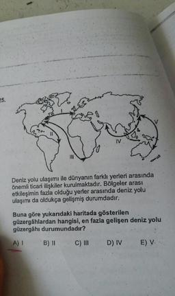 25.
ly
Deniz yolu ulaşımı ile dünyanın farklı yerleri arasında
önemli ticari ilişkiler kurulmaktadır. Bölgeler arası
etkileşimin fazla olduğu yerler arasında deniz yolu
ulaşımı da oldukça gelişmiş durumdadır.
Buna göre yukarıdaki haritada gösterilen
güzergâhlardan hangisi, en fazla gelişen deniz yolu
güzergâhi durumundadır?
A)
B) II
C) III
D) IV
E) V