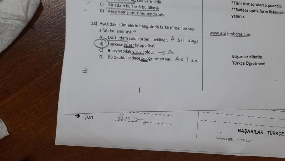 çok verimlidir.
C) Bir adam kurtardı bu ülkeyin
D) Karşı komşumuz mühendismiş.
* Tüm test soruları 5 puandır.
**Sadece optik form üzerinde
yapınız.
www.egitimhane.com
12) Aşağıdaki cümlelerin hangisinde farklı türden bir sayı
sifatı kullanılmıştır?
A). Dör