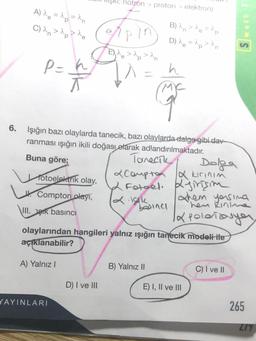 *N, notron > proton > elektron)
A) re = p = an
C) an> p >
a
B) an > ^e = `p
D) Ne = 1p >an
e
Ipin
E) ^e > ^p>^n
P=k
T
I1 =
h
ma
Buna göre;
6. Işığın bazı olaylarda tanecik, bazı olaylarda dalga gibi dav
ranması işığın ikili doğası olarak adlandırılmaktadır.
Tanech
Dolga
Totoelektrik olay,
Coupton X kirinim
& Fotoel. Kjirişim
Lt.
W. Compton olayı,
them yessina
2. Isik
"hen kinne
VIII. STK basıncı
la polenizasyon
olaylarından hangileri yalnız ışığın tanecik modeli ite
açıklanabilir?
baina
A) Yalnız
B) Yalnız 11
C) I ve 11
D) I ve III
E) I, II ve III
YAYINLARI
265
ZIY
