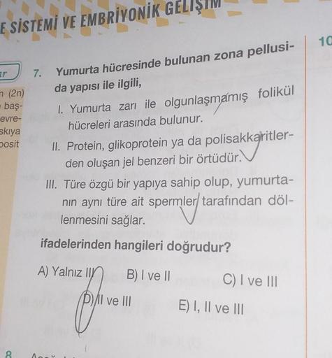 E SİSTEMİ VE EMBRİYONİK GELİŞ
10
zr
7.
n (20)
Yumurta hücresinde bulunan zona pellusi-
da yapısı ile ilgili,
1. Yumurta zarı ile olgunlaşmamış folikül
hücreleri arasında bulunur.
baş-
evre-
skiya
posit
II. Protein, glikoprotein ya da polisakkaritler-
den o